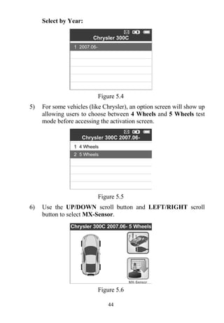 44
Select by Year:
Figure 5.4
5) For some vehicles (like Chrysler), an option screen will show up
allowing users to choose between 4 Wheels and 5 Wheels test
mode before accessing the activation screen.
Figure 5.5
6) Use the UP/DOWN scroll button and LEFT/RIGHT scroll
button to select MX-Sensor.
Figure 5.6
 
