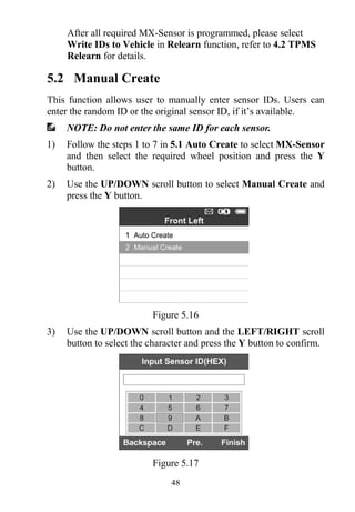 48
After all required MX-Sensor is programmed, please select
Write IDs to Vehicle in Relearn function, refer to 4.2 TPMS
Relearn for details.
5.2 Manual Create
This function allows user to manually enter sensor IDs. Users can
enter the random ID or the original sensor ID, if it’s available.
NOTE: Do not enter the same ID for each sensor.
1) Follow the steps 1 to 7 in 5.1 Auto Create to select MX-Sensor
and then select the required wheel position and press the Y
button.
2) Use the UP/DOWN scroll button to select Manual Create and
press the Y button.
Figure 5.16
3) Use the UP/DOWN scroll button and the LEFT/RIGHT scroll
button to select the character and press the Y button to confirm.
Figure 5.17
 