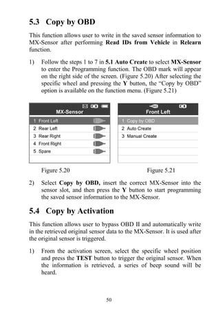 50
5.3 Copy by OBD
This function allows user to write in the saved sensor information to
MX-Sensor after performing Read IDs from Vehicle in Relearn
function.
1) Follow the steps 1 to 7 in 5.1 Auto Create to select MX-Sensor
to enter the Programming function. The OBD mark will appear
on the right side of the screen. (Figure 5.20) After selecting the
specific wheel and pressing the Y button, the “Copy by OBD”
option is available on the function menu. (Figure 5.21)
Figure 5.20 Figure 5.21
2) Select Copy by OBD, insert the correct MX-Sensor into the
sensor slot, and then press the Y button to start programming
the saved sensor information to the MX-Sensor.
5.4 Copy by Activation
This function allows user to bypass OBD II and automatically write
in the retrieved original sensor data to the MX-Sensor. It is used after
the original sensor is triggered.
1) From the activation screen, select the specific wheel position
and press the TEST button to trigger the original sensor. When
the information is retrieved, a series of beep sound will be
heard.
 