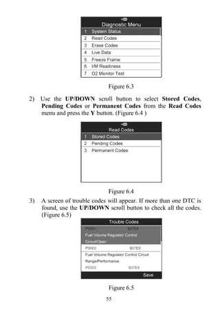 55
Figure 6.3
2) Use the UP/DOWN scroll button to select Stored Codes,
Pending Codes or Permanent Codes from the Read Codes
menu and press the Y button. (Figure 6.4 )
Figure 6.4
3) A screen of trouble codes will appear. If more than one DTC is
found, use the UP/DOWN scroll button to check all the codes.
(Figure 6.5)
Figure 6.5
 