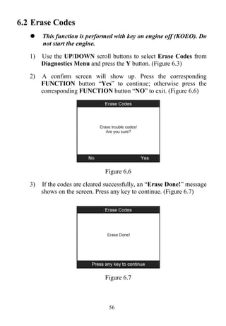 56
6.2 Erase Codes
 This function is performed with key on engine off (KOEO). Do
not start the engine.
1) Use the UP/DOWN scroll buttons to select Erase Codes from
Diagnostics Menu and press the Y button. (Figure 6.3)
2) A confirm screen will show up. Press the corresponding
FUNCTION button “Yes” to continue; otherwise press the
corresponding FUNCTION button “NO” to exit. (Figure 6.6)
Figure 6.6
3) If the codes are cleared successfully, an “Erase Done!” message
shows on the screen. Press any key to continue. (Figure 6.7)
Figure 6.7
 