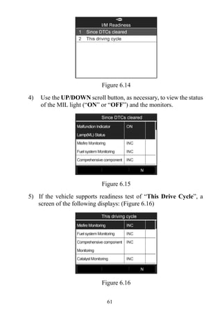 61
Figure 6.14
4) Use the UP/DOWN scroll button, as necessary, to view the status
of the MIL light (“ON” or “OFF”) and the monitors.
Figure 6.15
5) If the vehicle supports readiness test of “This Drive Cycle”, a
screen of the following displays: (Figure 6.16)
Figure 6.16
 