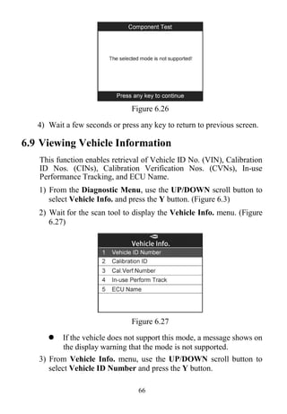 66
Figure 6.26
4) Wait a few seconds or press any key to return to previous screen.
6.9 Viewing Vehicle Information
This function enables retrieval of Vehicle ID No. (VIN), Calibration
ID Nos. (CINs), Calibration Verification Nos. (CVNs), In-use
Performance Tracking, and ECU Name.
1) From the Diagnostic Menu, use the UP/DOWN scroll button to
select Vehicle Info. and press the Y button. (Figure 6.3)
2) Wait for the scan tool to display the Vehicle Info. menu. (Figure
6.27)
Figure 6.27
 If the vehicle does not support this mode, a message shows on
the display warning that the mode is not supported.
3) From Vehicle Info. menu, use the UP/DOWN scroll button to
select Vehicle ID Number and press the Y button.
 