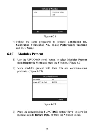 67
Figure 6.28
4) Follow the same procedures to retrieve Calibration ID,
Calibration Verification No., In-use Performance Tracking
and ECU Name.
6.10 Modules Present
1) Use the UP/DOWN scroll button to select Modules Present
from Diagnostic Menu and press the Y button. (Figure 6.3)
2) View modules present with their IDs and communication
protocols. (Figure 6.29)
Figure 6.29
3) Press the corresponding FUNCTION button “Save” to store the
modules data to Review Data, or press the N button to exit.
 