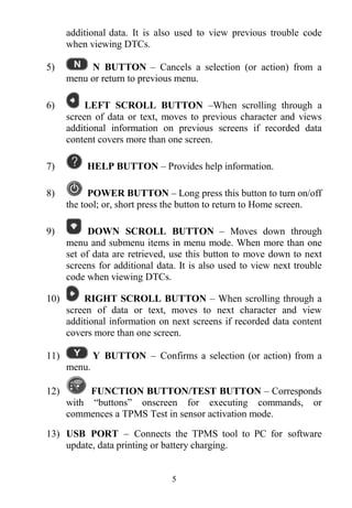 5
additional data. It is also used to view previous trouble code
when viewing DTCs.
5) N BUTTON – Cancels a selection (or action) from a
menu or return to previous menu.
6) LEFT SCROLL BUTTON –When scrolling through a
screen of data or text, moves to previous character and views
additional information on previous screens if recorded data
content covers more than one screen.
7) HELP BUTTON – Provides help information.
8) POWER BUTTON – Long press this button to turn on/off
the tool; or, short press the button to return to Home screen.
9) DOWN SCROLL BUTTON – Moves down through
menu and submenu items in menu mode. When more than one
set of data are retrieved, use this button to move down to next
screens for additional data. It is also used to view next trouble
code when viewing DTCs.
10) RIGHT SCROLL BUTTON – When scrolling through a
screen of data or text, moves to next character and view
additional information on next screens if recorded data content
covers more than one screen.
11) Y BUTTON – Confirms a selection (or action) from a
menu.
12) FUNCTION BUTTON/TEST BUTTON – Corresponds
with “buttons” onscreen for executing commands, or
commences a TPMS Test in sensor activation mode.
13) USB PORT – Connects the TPMS tool to PC for software
update, data printing or battery charging.
 