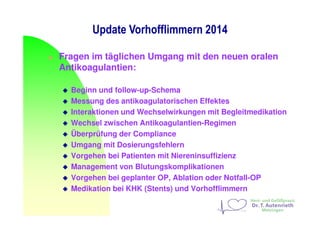 Update Vorhofflimmern 2014
Fragen im täglichen Umgang mit den neuen oralen
Antikoagulantien:
Beginn und follow-up-Schema
Messung des antikoagulatorischen Effektes
Interaktionen und Wechselwirkungen mit Begleitmedikation
Wechsel zwischen Antikoagulantien-Regimen
Überprüfung der Compliance
Umgang mit Dosierungsfehlern
Vorgehen bei Patienten mit Niereninsuffizienz
Management von Blutungskomplikationen
Vorgehen bei geplanter OP, Ablation oder Notfall-OP
Medikation bei KHK (Stents) und Vorhofflimmern
 