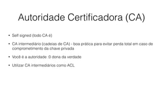 Autoridade Certiﬁcadora (CA)
• Self signed (todo CA é)
• CA intermediário (cadeias de CA) - boa prática para evitar perda total em caso de
comprometimento da chave privada
• Você é a autoridade :0 dona da verdade
• Utilizar CA intermediários como ACL
 