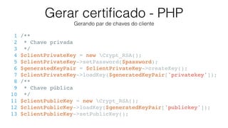 Gerar certiﬁcado - PHP
Gerando par de chaves do cliente
1 /**
2 * Chave privada
3 */
4 $clientPrivateKey = new Crypt_RSA();
5 $clientPrivateKey->setPassword($password);
6 $generatedKeyPair = $clientPrivateKey->createKey();
7 $clientPrivateKey->loadKey($generatedKeyPair['privatekey']);
8 /**
9 * Chave pública
10 */
11 $clientPublicKey = new Crypt_RSA();
12 $clientPublicKey->loadKey($generatedKeyPair['publickey']);
13 $clientPublicKey->setPublicKey();
 