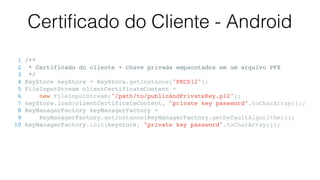 Certiﬁcado do Cliente - Android
1 /**
2 * Certificado do cliente + chave privada empacotados em um arquivo PFX
3 */
4 KeyStore keyStore = KeyStore.getInstance("PKCS12");
5 FileInputStream clientCertificateContent =
6 new FileInputStream("/path/to/publicAndPrivateKey.p12");
7 keyStore.load(clientCertificateContent, "private key password".toCharArray());
8 KeyManagerFactory keyManagerFactory =
9 KeyManagerFactory.getInstance(KeyManagerFactory.getDefaultAlgorithm());
10 keyManagerFactory.init(keyStore, "private key password".toCharArray());
 