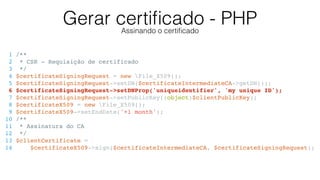 Gerar certiﬁcado - PHPAssinando o certiﬁcado
1 /**
2 * CSR - Requisição de certificado
3 */
4 $certificateSigningRequest = new File_X509();
5 $certificateSigningRequest->setDN($certificateIntermediateCA->getDN());
6 $certificateSigningRequest->setDNProp('uniqueidentifier', 'my unique ID');
7 $certificateSigningRequest->setPublicKey((object)$clientPublicKey);
8 $certificateX509 = new File_X509();
9 $certificateX509->setEndDate('+1 month');
10 /**
11 * Assinatura do CA
12 */
13 $clientCertificate =
14 $certificateX509->sign($certificateIntermediateCA, $certificateSigningRequest);
 