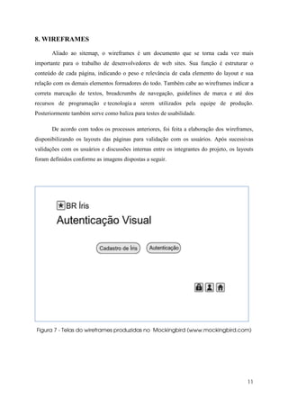 8. WIREFRAMES

       Aliado ao sitemap, o wireframes é um documento que se torna cada vez mais
importante para o trabalho de desenvolvedores de web sites. Sua função é estruturar o
conteúdo de cada página, indicando o peso e relevância de cada elemento do layout e sua
relação com os demais elementos formadores do todo. Também cabe ao wireframes indicar a
correta marcação de textos, breadcrumbs de navegação, guidelines de marca e até dos
recursos de programação e tecnologia a serem utilizados pela equipe de produção.
Posteriormente também serve como baliza para testes de usabilidade.

       De acordo com todos os processos anteriores, foi feita a elaboração dos wireframes,
disponibilizando os layouts das páginas para validação com os usuários. Após sucessivas
validações com os usuários e discussões internas entre os integrantes do projeto, os layouts
foram definidos conforme as imagens dispostas a seguir.




Figura 7 - Telas do wireframes produzidas no Mockingbird (www.mockingbird.com)




                                                                                         11
 
