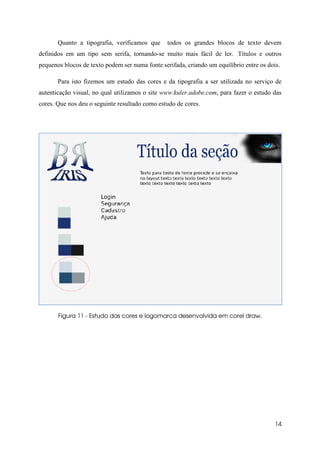 Quanto a tipografia, verificamos que      todos os grandes blocos de texto devem
definidos em um tipo sem serifa, tornando-se muito mais fácil de ler. Títulos e outros
pequenos blocos de texto podem ser numa fonte serifada, criando um equilíbrio entre os dois.

       Para isto fizemos um estudo das cores e da tipografia a ser utilizada no serviço de
autenticação visual, no qual utilizamos o site www.kuler.adobe.com, para fazer o estudo das
cores. Que nos deu o seguinte resultado como estudo de cores.




       Figura 11 - Estudo das cores e logomarca desenvolvida em corel draw.




                                                                                          14
 