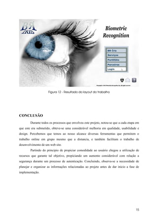 Figura 12 - Resultado do layout do trabalho




CONCLUSÃO
        Durante todos os processos que envolveu este projeto, notou-se que a cada etapa em
que este era submetido, obteve-se uma considerável melhoria em qualidade, usabilidade e
design. Percebemos que temos ao nosso alcance diversas ferramentas que permitem o
trabalho online em grupo mesmo que a distancia, e também facilitam o trabalho de
desenvolvimento de um web site.
        Partindo do principio de propiciar comodidade ao usuário chegou a utilização de
recursos que garante tal objetivo, propiciando um aumento considerável com relação a
segurança durante um processo de autenticação. Concluindo, observa-se a necessidade de
planejar e organizar as informações relacionadas ao projeto antes de dar inicio a fase de
implementação.




                                                                                       15
 