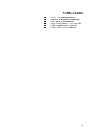Contatos da Equipe:

Claudia: chsantana@gmail.com
Edmilson: edmilsonfej@hotmail.com
Elton: elton_fx@hotmail.com
Joyce: milanimaringa22@hotmail.com
Regis: regisvansini@hotmail.com
Renan: renan102@hotmail.com




                                 16
 
