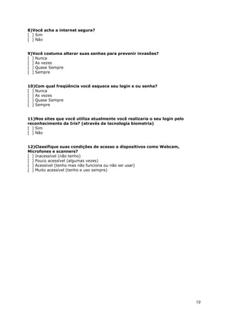 8)Você acha a internet segura?
[ ] Sim
[ ] Não


9)Você costuma alterar suas senhas para prevenir invasões?
[ ] Nunca
[ ] As vezes
[ ] Quase Sempre
[ ] Sempre


10)Com qual freqüência você esquece seu login e ou senha?
[ ] Nunca
[ ] As vezes
[ ] Quase Sempre
[ ] Sempre


11)Nos sites que você utiliza atualmente você realizaria o seu login pelo
reconhecimento da Iris? (através da tecnologia biometria)
[ ] Sim
[ ] Não


12)Classifique suas condições de acesso a dispositivos como Webcam,
Microfones e scanners?
[ ] Inacessível (não tenho)
[ ] Pouco acessível (algumas vezes)
[ ] Acessível (tenho mas não funciona ou não sei usar)
[ ] Muito acessível (tenho e uso sempre)




                                                                            19
 