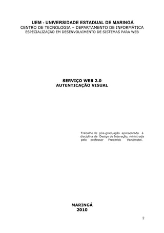 UEM - UNIVERSIDADE ESTADUAL DE MARINGÁ
CENTRO DE TECNOLOGIA – DEPARTAMENTO DE INFORMÁTICA
 ESPECIALIZAÇÃO EM DESENVOLVIMENTO DE SISTEMAS PARA WEB




                 SERVIÇO WEB 2.0
               AUTENTICAÇÃO VISUAL




                           Trabalho de pós-graduação apresentado à
                           disciplina de Design de Interação, ministrada
                           pelo professor      Frederick    VanAmstel.




                      MARINGÁ
                       2010

                                                                      2
 