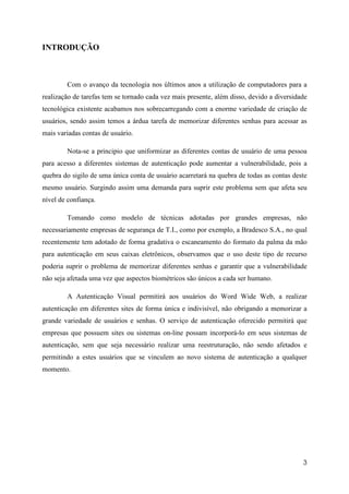 INTRODUÇÃO



        Com o avanço da tecnologia nos últimos anos a utilização de computadores para a
realização de tarefas tem se tornado cada vez mais presente, além disso, devido a diversidade
tecnológica existente acabamos nos sobrecarregando com a enorme variedade de criação de
usuários, sendo assim temos a árdua tarefa de memorizar diferentes senhas para acessar as
mais variadas contas de usuário.

        Nota-se a principio que uniformizar as diferentes contas de usuário de uma pessoa
para acesso a diferentes sistemas de autenticação pode aumentar a vulnerabilidade, pois a
quebra do sigilo de uma única conta de usuário acarretará na quebra de todas as contas deste
mesmo usuário. Surgindo assim uma demanda para suprir este problema sem que afeta seu
nível de confiança.

        Tomando como modelo de técnicas adotadas por grandes empresas, não
necessariamente empresas de segurança de T.I., como por exemplo, a Bradesco S.A., no qual
recentemente tem adotado de forma gradativa o escaneamento do formato da palma da mão
para autenticação em seus caixas eletrônicos, observamos que o uso deste tipo de recurso
poderia suprir o problema de memorizar diferentes senhas e garantir que a vulnerabilidade
não seja afetada uma vez que aspectos biométricos são únicos a cada ser humano.

        A Autenticação Visual permitirá aos usuários do Word Wide Web, a realizar
autenticação em diferentes sites de forma única e indivisível, não obrigando a memorizar a
grande variedade de usuários e senhas. O serviço de autenticação oferecido permitirá que
empresas que possuem sites ou sistemas on-line possam incorporá-lo em seus sistemas de
autenticação, sem que seja necessário realizar uma reestruturação, não sendo afetados e
permitindo a estes usuários que se vinculem ao novo sistema de autenticação a qualquer
momento.




                                                                                           3
 