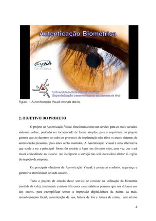 Figura 1. Autenticação Visual através da Iris.




2. OBJETIVO DO PROJETO

        O projeto de Autenticação Visual funcionará como um serviço para os mais variados
sistemas online, podendo ser incorporado de forma simples, pois a arquitetura do projeto
garante que ao decorrer de todos os processos de implantação não afete os atuais sistemas de
autenticação presentes, pois estes serão mantidos, A Autenticação Visual é uma alternativa
que tende a ser a principal forma do usuário a logar em diversos sites, uma vez que trará
maior comodidade ao usuário. Ao incorporar o serviço não será necessário alterar as regras
de negócio da empresa.

        Os principais objetivos da Autenticação Visual, é propiciar conforto, segurança e
garantir a atomicidade de cada usuário.

        Todo o projeto de criação deste serviço se consiste na utilização da biometria
(medida da vida), atualmente existem diferentes características pessoais que nos diferem uns
dos outros, para exemplificar temos a impressão digital,leitura da palma da mão,
reconhecimento facial, autenticação de voz, leitura de Iris e leitura de retina, este ultimo


                                                                                          4
 