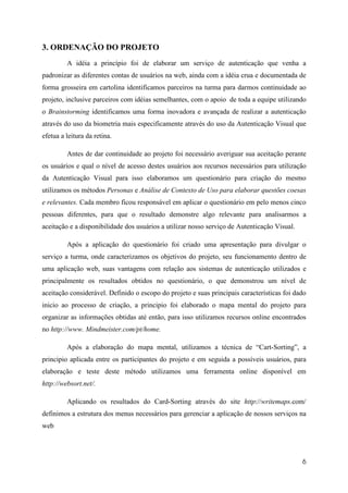 3. ORDENAÇÃO DO PROJETO
         A idéia a princípio foi de elaborar um serviço de autenticação que venha a
padronizar as diferentes contas de usuários na web, ainda com a idéia crua e documentada de
forma grosseira em cartolina identificamos parceiros na turma para darmos continuidade ao
projeto, inclusive parceiros com idéias semelhantes, com o apoio de toda a equipe utilizando
o Brainstorming identificamos uma forma inovadora e avançada de realizar a autenticação
através do uso da biometria mais especificamente através do uso da Autenticação Visual que
efetua a leitura da retina.

         Antes de dar continuidade ao projeto foi necessário averiguar sua aceitação perante
os usuários e qual o nível de acesso destes usuários aos recursos necessários para utilização
da Autenticação Visual para isso elaboramos um questionário para criação do mesmo
utilizamos os métodos Personas e Análise de Contexto de Uso para elaborar questões coesas
e relevantes. Cada membro ficou responsável em aplicar o questionário em pelo menos cinco
pessoas diferentes, para que o resultado demonstre algo relevante para analisarmos a
aceitação e a disponibilidade dos usuários a utilizar nosso serviço de Autenticação Visual.

         Após a aplicação do questionário foi criado uma apresentação para divulgar o
serviço a turma, onde caracterizamos os objetivos do projeto, seu funcionamento dentro de
uma aplicação web, suas vantagens com relação aos sistemas de autenticação utilizados e
principalmente os resultados obtidos no questionário, o que demonstrou um nível de
aceitação considerável. Definido o escopo do projeto e suas principais características foi dado
inicio ao processo de criação, a principio foi elaborado o mapa mental do projeto para
organizar as informações obtidas até então, para isso utilizamos recursos online encontrados
no http://www. Mindmeister.com/pt/home.

         Após a elaboração do mapa mental, utilizamos a técnica de “Cart-Sorting”, a
principio aplicada entre os participantes do projeto e em seguida a possíveis usuários, para
elaboração e teste deste método utilizamos uma ferramenta online disponível em
http://websort.net/.

         Aplicando os resultados do Card-Sorting através do site http://writemaps.com/
definimos a estrutura dos menus necessários para gerenciar a aplicação de nossos serviços na
web




                                                                                              6
 