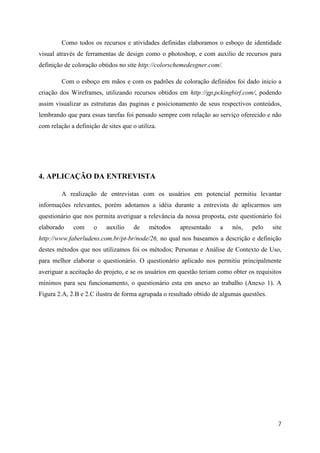 Como todos os recursos e atividades definidas elaboramos o esboço de identidade
visual através de ferramentas de design como o photoshop, e com auxilio de recursos para
definição de coloração obtidos no site http://colorschemedesgner.com/.

         Com o esboço em mãos e com os padrões de coloração definidos foi dado inicio a
criação dos Wireframes, utilizando recursos obtidos em http://gp,pckingbirf.com/, podendo
assim visualizar as estruturas das paginas e posicionamento de seus respectivos conteúdos,
lembrando que para essas tarefas foi pensado sempre com relação ao serviço oferecido e não
com relação a definição de sites que o utiliza.




4. APLICAÇÃO DA ENTREVISTA

         A realização de entrevistas com os usuários em potencial permitiu levantar
informações relevantes, porém adotamos a idéia durante a entrevista de aplicarmos um
questionário que nos permita averiguar a relevância da nossa proposta, este questionário foi
elaborado    com      o    auxilio   de     métodos   apresentado    a    nós,   pelo     site
http://www.faberludens.com.br/pt-br/node/26, no qual nos baseamos a descrição e definição
destes métodos que nos utilizamos foi os métodos; Personas e Análise de Contexto de Uso,
para melhor elaborar o questionário. O questionário aplicado nos permitiu principalmente
averiguar a aceitação do projeto, e se os usuários em questão teriam como obter os requisitos
mínimos para seu funcionamento, o questionário esta em anexo ao trabalho (Anexo 1). A
Figura 2.A, 2.B e 2.C ilustra de forma agrupada o resultado obtido de algumas questões.




                                                                                            7
 
