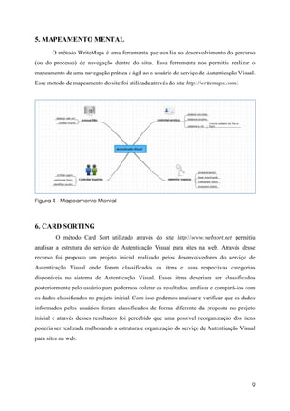 5. MAPEAMENTO MENTAL
       O método WriteMaps é uma ferramenta que auxilia no desenvolvimento do percurso
(ou do processo) de navegação dentro do sites. Essa ferramenta nos permitiu realizar o
mapeamento de uma navegação prática e ágil ao o usuário do serviço de Autenticação Visual.
Esse método de mapeamento do site foi utilizada através do site http://writemaps.com/.




Figura 4 - Mapeamento Mental



6. CARD SORTING
         O método Card Sort utilizado através do site http:www.websort.net permitiu
analisar a estrutura do serviço de Autenticação Visual para sites na web. Através desse
recurso foi proposto um projeto inicial realizado pelos desenvolvedores do serviço de
Autenticação Visual onde foram classificados os itens e suas respectivas categorias
disponíveis no sistema de Autenticação Visual. Esses itens deveriam ser classificados
posteriormente pelo usuário para podermos coletar os resultados, analisar e compará-los com
os dados classificados no projeto inicial. Com isso podemos analisar e verificar que os dados
informados pelos usuários foram classificados de forma diferente da proposta no projeto
inicial e através desses resultados foi percebido que uma possível reorganização dos itens
poderia ser realizada melhorando a estrutura e organização do serviço de Autenticação Visual
para sites na web.




                                                                                           9
 