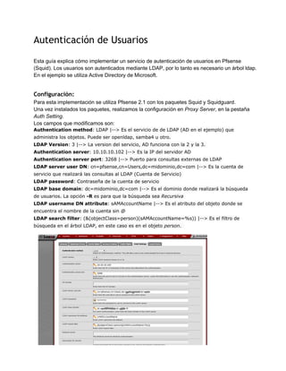 Autenticación de Usuarios
Esta guía explica cómo implementar un servicio de autenticación de usuarios en Pfsense
(Squid). Los usuarios son autenticados mediante LDAP, por lo tanto es necesario un árbol ldap.
En el ejemplo se utiliza Active Directory de Microsoft.
Configuración:
Para esta implementación se utiliza Pfsense 2.1 con los paquetes Squid y Squidguard.
Una vez instalados los paquetes, realizamos la configuración en Proxy Server, en la pestaña
Auth Setting.
Los campos que modificamos son:
Authentication method: LDAP |--> Es el servicio de de LDAP (AD en el ejemplo) que
administra los objetos. Puede ser openldap, samba4 u otro.
LDAP Version: 3 |--> La version del servicio, AD funciona con la 2 y la 3.
Authentication server: 10.10.10.102 |--> Es la IP del servidor AD
Authentication server port: 3268 |--> Puerto para consultas externas de LDAP
LDAP server user DN: cn=pfsense,cn=Users,dc=midominio,dc=com |--> Es la cuenta de
servicio que realizará las consultas al LDAP (Cuenta de Servicio)
LDAP password: Contraseña de la cuenta de servicio
LDAP base domain: dc=midominio,dc=com |--> Es el dominio donde realizará la búsqueda
de usuarios. La opción -R es para que la búsqueda sea Recursiva
LDAP username DN attribute: sAMAccountName |--> Es el atributo del objeto donde se
encuentra el nombre de la cuenta sin @
LDAP search filter: (&(objectClass=person)(sAMAccountName=%s)) |--> Es el filtro de
búsqueda en el árbol LDAP, en este caso es en el objeto person.
Mauricio Arcas
 