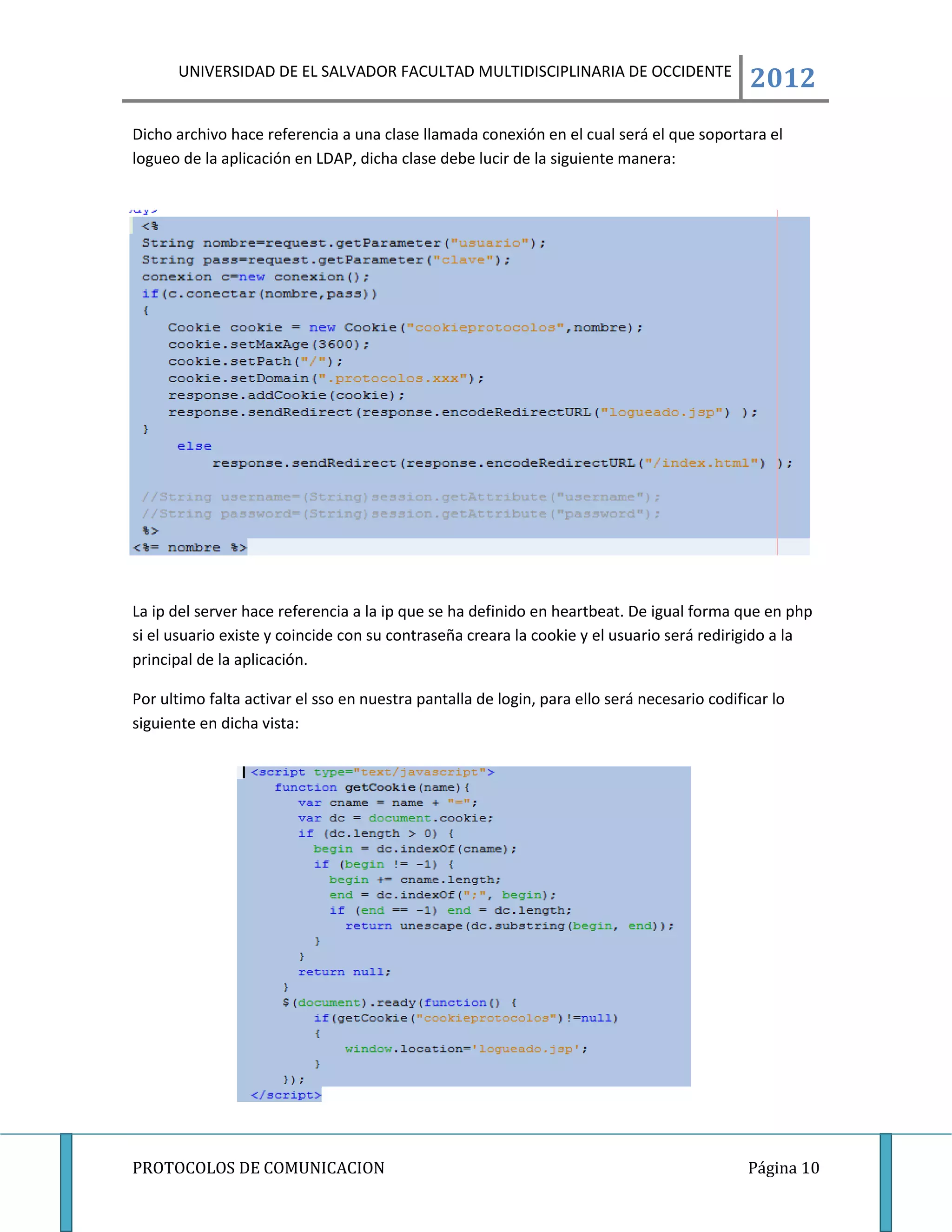UNIVERSIDAD DE EL SALVADOR FACULTAD MULTIDISCIPLINARIA DE OCCIDENTE
                                                                                             2012
Dicho archivo hace referencia a una clase llamada conexión en el cual será el que soportara el
logueo de la aplicación en LDAP, dicha clase debe lucir de la siguiente manera:




La ip del server hace referencia a la ip que se ha definido en heartbeat. De igual forma que en php
si el usuario existe y coincide con su contraseña creara la cookie y el usuario será redirigido a la
principal de la aplicación.

Por ultimo falta activar el sso en nuestra pantalla de login, para ello será necesario codificar lo
siguiente en dicha vista:




PROTOCOLOS DE COMUNICACION                                                                   Página 10
 