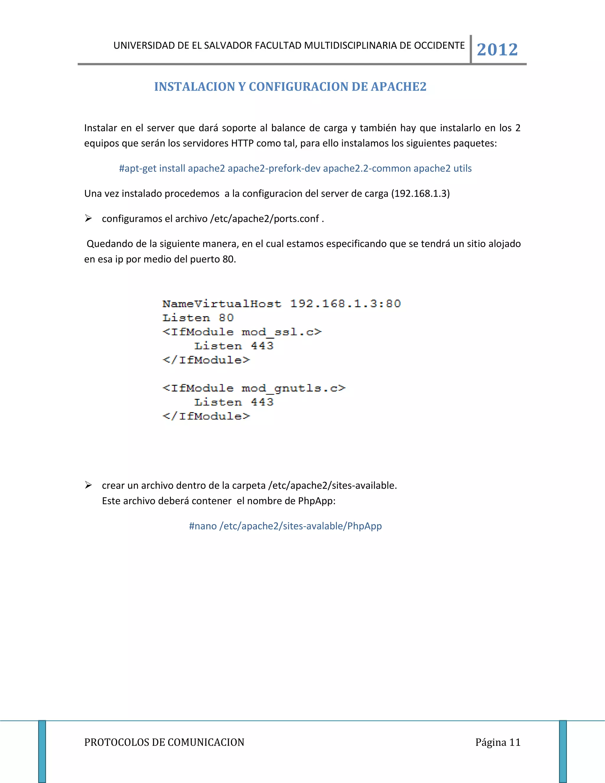 UNIVERSIDAD DE EL SALVADOR FACULTAD MULTIDISCIPLINARIA DE OCCIDENTE
                                                                                      2012
               INSTALACION Y CONFIGURACION DE APACHE2


Instalar en el server que dará soporte al balance de carga y también hay que instalarlo en los 2
equipos que serán los servidores HTTP como tal, para ello instalamos los siguientes paquetes:

       #apt-get install apache2 apache2-prefork-dev apache2.2-common apache2 utils

Una vez instalado procedemos a la configuracion del server de carga (192.168.1.3)

 configuramos el archivo /etc/apache2/ports.conf .

Quedando de la siguiente manera, en el cual estamos especificando que se tendrá un sitio alojado
en esa ip por medio del puerto 80.




 crear un archivo dentro de la carpeta /etc/apache2/sites-available.
  Este archivo deberá contener el nombre de PhpApp:

                       #nano /etc/apache2/sites-avalable/PhpApp




PROTOCOLOS DE COMUNICACION                                                           Página 11
 