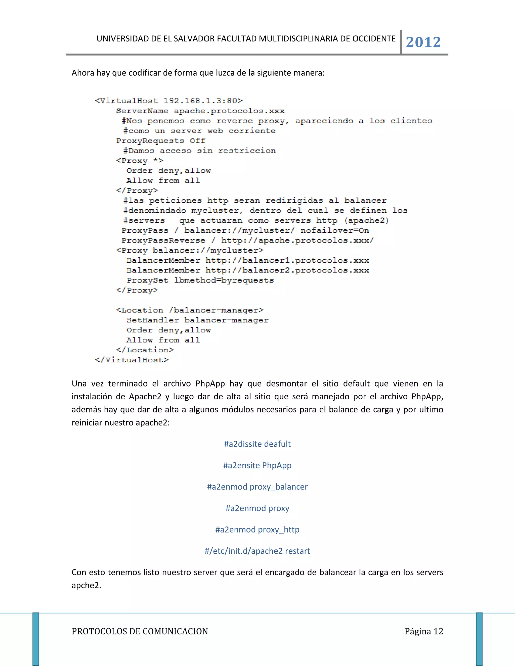 UNIVERSIDAD DE EL SALVADOR FACULTAD MULTIDISCIPLINARIA DE OCCIDENTE
                                                                                      2012
Ahora hay que codificar de forma que luzca de la siguiente manera:




Una vez terminado el archivo PhpApp hay que desmontar el sitio default que vienen en la
instalación de Apache2 y luego dar de alta al sitio que será manejado por el archivo PhpApp,
además hay que dar de alta a algunos módulos necesarios para el balance de carga y por ultimo
reiniciar nuestro apache2:

                                       #a2dissite deafult

                                       #a2ensite PhpApp

                                   #a2enmod proxy_balancer

                                        #a2enmod proxy

                                     #a2enmod proxy_http

                                  #/etc/init.d/apache2 restart

Con esto tenemos listo nuestro server que será el encargado de balancear la carga en los servers
apche2.



PROTOCOLOS DE COMUNICACION                                                           Página 12
 