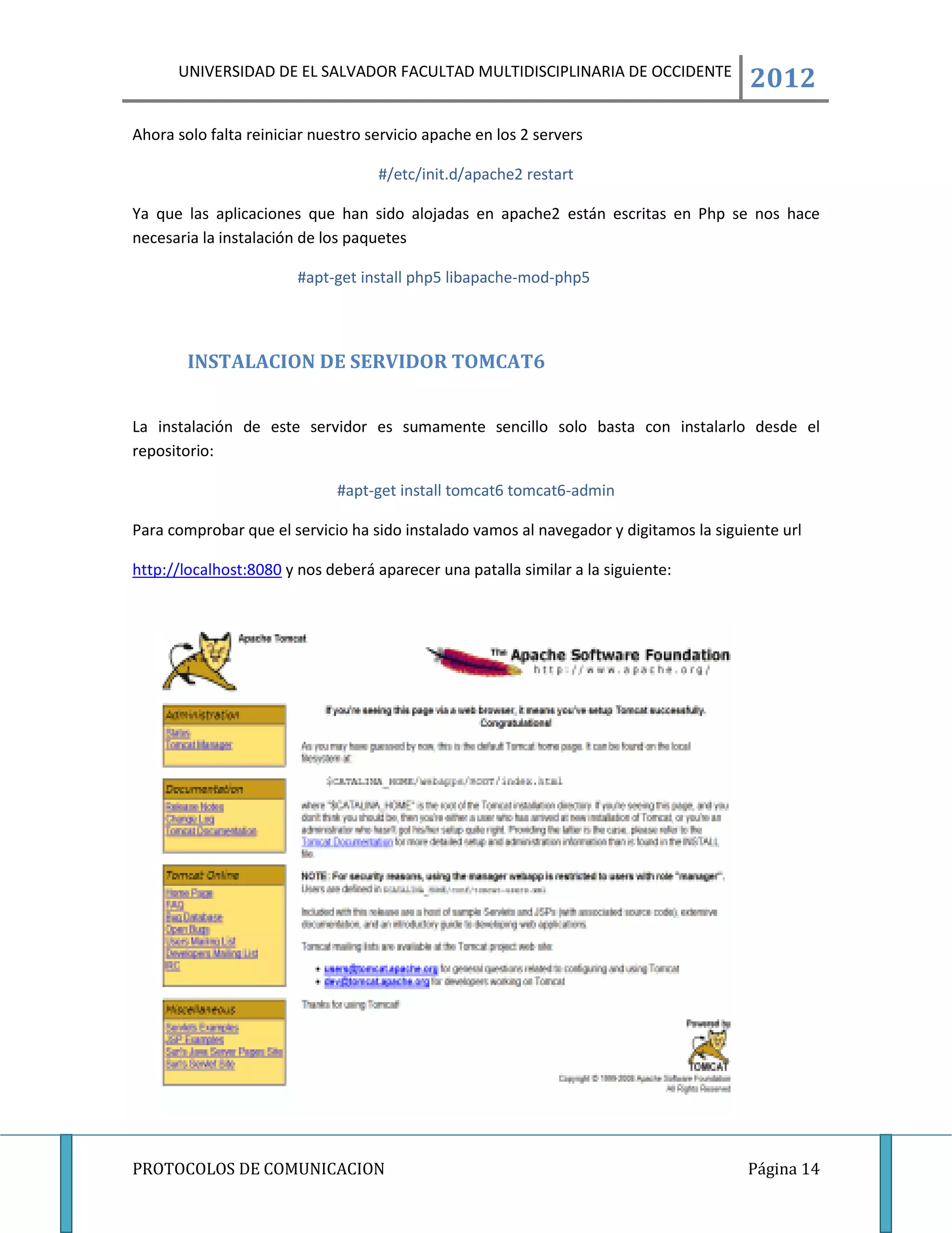 UNIVERSIDAD DE EL SALVADOR FACULTAD MULTIDISCIPLINARIA DE OCCIDENTE
                                                                                        2012
Ahora solo falta reiniciar nuestro servicio apache en los 2 servers

                                    #/etc/init.d/apache2 restart

Ya que las aplicaciones que han sido alojadas en apache2 están escritas en Php se nos hace
necesaria la instalación de los paquetes

                        #apt-get install php5 libapache-mod-php5



        INSTALACION DE SERVIDOR TOMCAT6


La instalación de este servidor es sumamente sencillo solo basta con instalarlo desde el
repositorio:

                              #apt-get install tomcat6 tomcat6-admin

Para comprobar que el servicio ha sido instalado vamos al navegador y digitamos la siguiente url

http://localhost:8080 y nos deberá aparecer una patalla similar a la siguiente:




PROTOCOLOS DE COMUNICACION                                                              Página 14
 