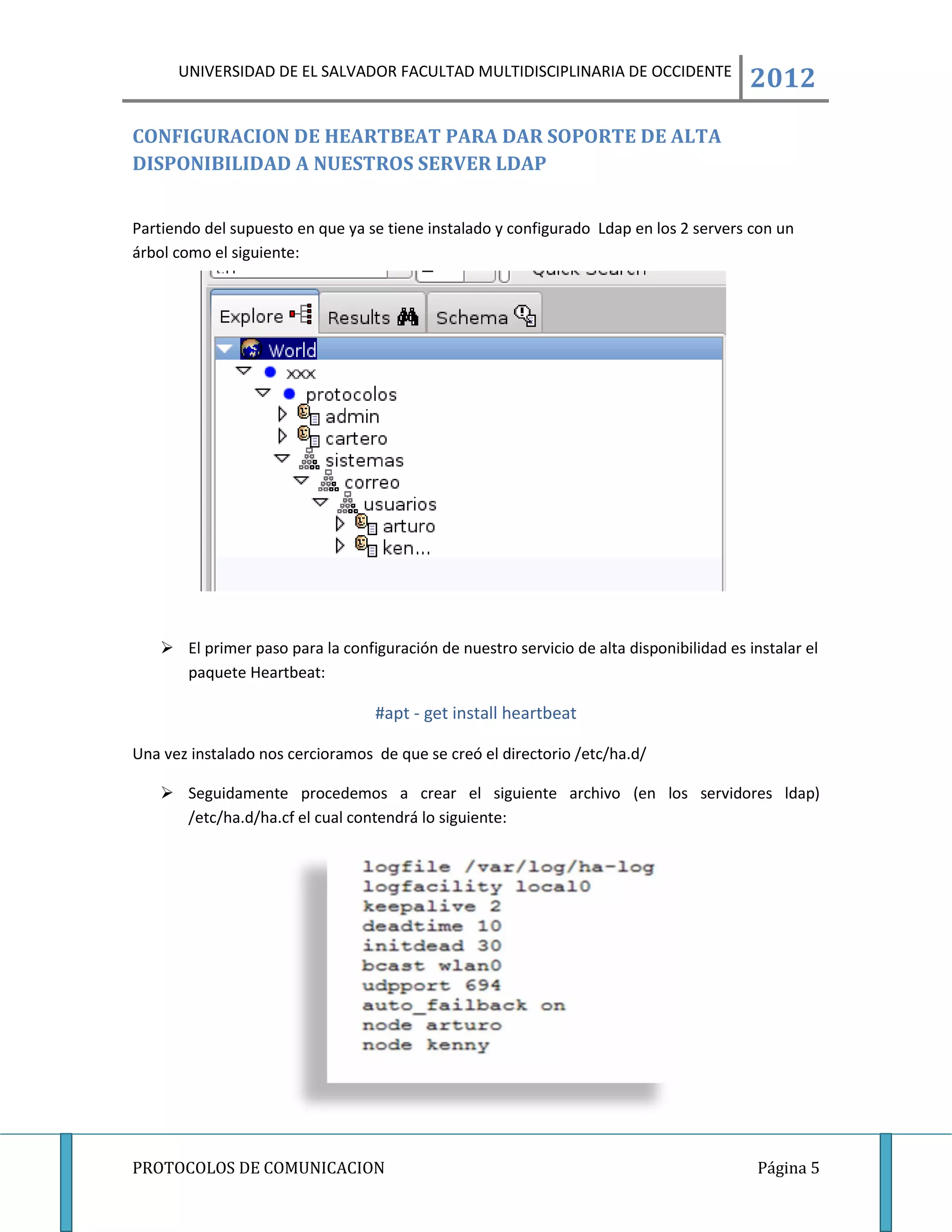 UNIVERSIDAD DE EL SALVADOR FACULTAD MULTIDISCIPLINARIA DE OCCIDENTE
                                                                                         2012
CONFIGURACION DE HEARTBEAT PARA DAR SOPORTE DE ALTA
DISPONIBILIDAD A NUESTROS SERVER LDAP


Partiendo del supuesto en que ya se tiene instalado y configurado Ldap en los 2 servers con un
árbol como el siguiente:




    El primer paso para la configuración de nuestro servicio de alta disponibilidad es instalar el
     paquete Heartbeat:

                                  #apt - get install heartbeat

Una vez instalado nos cercioramos de que se creó el directorio /etc/ha.d/

    Seguidamente procedemos a crear el siguiente archivo (en los servidores ldap)
     /etc/ha.d/ha.cf el cual contendrá lo siguiente:




PROTOCOLOS DE COMUNICACION                                                                Página 5
 