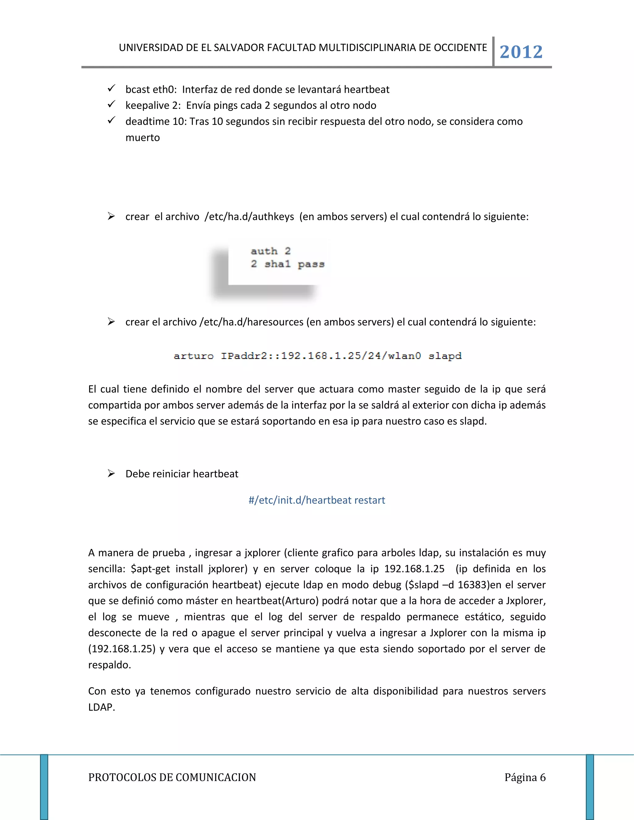 UNIVERSIDAD DE EL SALVADOR FACULTAD MULTIDISCIPLINARIA DE OCCIDENTE
                                                                                       2012
    bcast eth0: Interfaz de red donde se levantará heartbeat
    keepalive 2: Envía pings cada 2 segundos al otro nodo
    deadtime 10: Tras 10 segundos sin recibir respuesta del otro nodo, se considera como
     muerto




    crear el archivo /etc/ha.d/authkeys (en ambos servers) el cual contendrá lo siguiente:




    crear el archivo /etc/ha.d/haresources (en ambos servers) el cual contendrá lo siguiente:




El cual tiene definido el nombre del server que actuara como master seguido de la ip que será
compartida por ambos server además de la interfaz por la se saldrá al exterior con dicha ip además
se especifica el servicio que se estará soportando en esa ip para nuestro caso es slapd.



    Debe reiniciar heartbeat

                                  #/etc/init.d/heartbeat restart



A manera de prueba , ingresar a jxplorer (cliente grafico para arboles ldap, su instalación es muy
sencilla: $apt-get install jxplorer) y en server coloque la ip 192.168.1.25 (ip definida en los
archivos de configuración heartbeat) ejecute ldap en modo debug ($slapd –d 16383)en el server
que se definió como máster en heartbeat(Arturo) podrá notar que a la hora de acceder a Jxplorer,
el log se mueve , mientras que el log del server de respaldo permanece estático, seguido
desconecte de la red o apague el server principal y vuelva a ingresar a Jxplorer con la misma ip
(192.168.1.25) y vera que el acceso se mantiene ya que esta siendo soportado por el server de
respaldo.

Con esto ya tenemos configurado nuestro servicio de alta disponibilidad para nuestros servers
LDAP.




PROTOCOLOS DE COMUNICACION                                                               Página 6
 