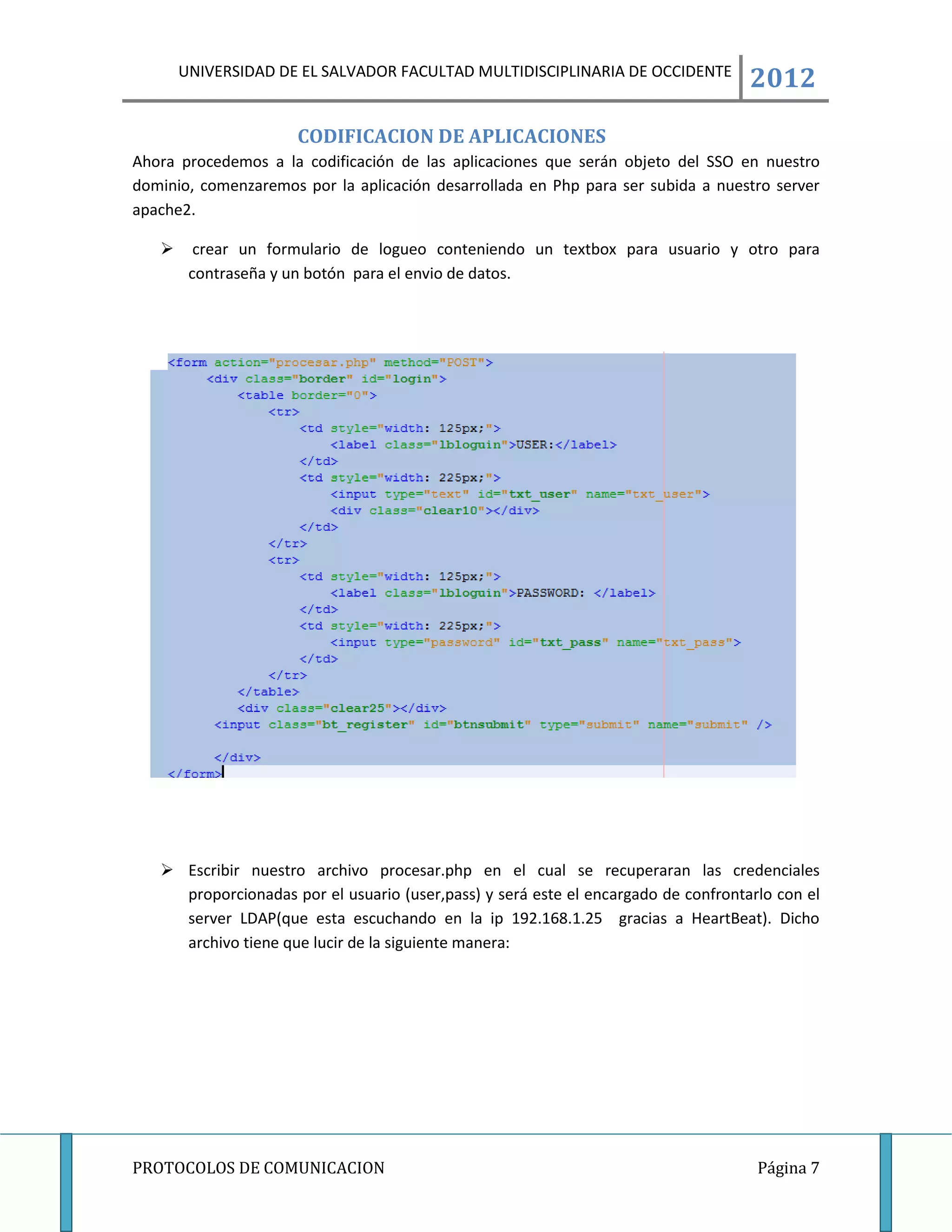 UNIVERSIDAD DE EL SALVADOR FACULTAD MULTIDISCIPLINARIA DE OCCIDENTE
                                                                                    2012
                      CODIFICACION DE APLICACIONES
Ahora procedemos a la codificación de las aplicaciones que serán objeto del SSO en nuestro
dominio, comenzaremos por la aplicación desarrollada en Php para ser subida a nuestro server
apache2.

        crear un formulario de logueo conteniendo un textbox para usuario y otro para
        contraseña y un botón para el envio de datos.




    Escribir nuestro archivo procesar.php en el cual se recuperaran las credenciales
     proporcionadas por el usuario (user,pass) y será este el encargado de confrontarlo con el
     server LDAP(que esta escuchando en la ip 192.168.1.25 gracias a HeartBeat). Dicho
     archivo tiene que lucir de la siguiente manera:




PROTOCOLOS DE COMUNICACION                                                           Página 7
 