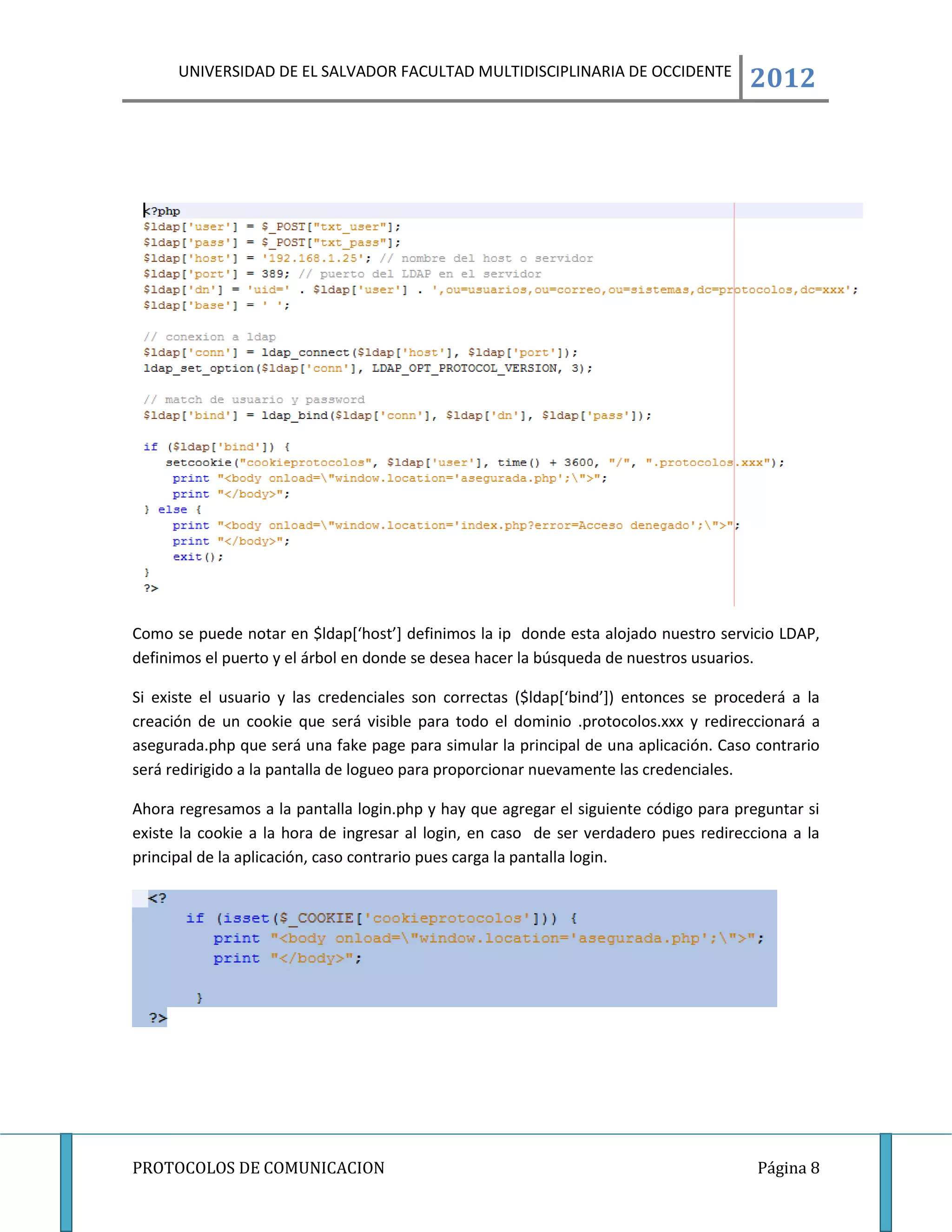 UNIVERSIDAD DE EL SALVADOR FACULTAD MULTIDISCIPLINARIA DE OCCIDENTE
                                                                                      2012




Como se puede notar en $ldap[‘host’] definimos la ip donde esta alojado nuestro servicio LDAP,
definimos el puerto y el árbol en donde se desea hacer la búsqueda de nuestros usuarios.

Si existe el usuario y las credenciales son correctas ($ldap[‘bind’]) entonces se procederá a la
creación de un cookie que será visible para todo el dominio .protocolos.xxx y redireccionará a
asegurada.php que será una fake page para simular la principal de una aplicación. Caso contrario
será redirigido a la pantalla de logueo para proporcionar nuevamente las credenciales.

Ahora regresamos a la pantalla login.php y hay que agregar el siguiente código para preguntar si
existe la cookie a la hora de ingresar al login, en caso de ser verdadero pues redirecciona a la
principal de la aplicación, caso contrario pues carga la pantalla login.




PROTOCOLOS DE COMUNICACION                                                             Página 8
 