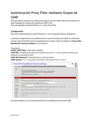 Autenticación Proxy Filter mediante Grupos de
LDAP.
Este documento muestra una configuración básica de como realizar filtros de contenido con
squid+squidguard a grupos de usuarios de LDAP o AD.
Para este ejemplo se utilizará Pfsense 2.1 como Proxy Filter.
Configuración
Para esta implementación se utiliza Pfsense 2.1 con los paquetes Squid y Squidguard.
La primera configuración es la habilitación de un usuario de lectura de LDAP, el cual tendra
acceso a leer el directorio para la busqueda de los usuarios. Esto se configura en Proxy filter
SquidGuard: General settings en LDAP Options
Paramatros:
Enable LDAP Filter: Debe estar habilitado
LDAP DN: cn=pfsense,cn=Users,dc=midominio,dc=com |--> Es la cuenta de servicio que
realizara las consultas al LDAP
LDAP DN Password: Contraseña de la cuenta de servicio
LDAP Version: 3 |--> La version del servicio, AD funciona con la 2 y la 3.
El usuario pfsense es una cuenta de dominio con privilegios de lectura del LDAP
Mauricio Arcas
 
