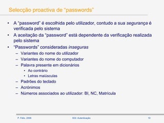 P. Félix, 2006 10SGI: Autenticação
Selecção proactiva de “passwords”
• A “password” é escolhida pelo utilizador, contudo a sua segurança é
verificada pelo sistema
• A aceitação da “password” está dependente da verificação realizada
pelo sistema
• “Passwords” consideradas inseguras
– Variantes do nome do utilizador
– Variantes do nome do computador
– Palavra presente em dicionários
• Ao contrário
• Letras maiúsculas
– Padrões do teclado
– Acrónimos
– Números associados ao utilizador: BI, NC, Matrícula
 