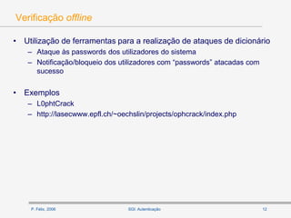 P. Félix, 2006 12SGI: Autenticação
Verificação offline
• Utilização de ferramentas para a realização de ataques de dicionário
– Ataque às passwords dos utilizadores do sistema
– Notificação/bloqueio dos utilizadores com “passwords” atacadas com
sucesso
• Exemplos
– L0phtCrack
– http://lasecwww.epfl.ch/~oechslin/projects/ophcrack/index.php
 