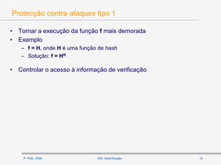 P. Félix, 2006 13SGI: Autenticação
Protecção contra ataques tipo 1
• Tornar a execução da função f mais demorada
• Exemplo
– f = H, onde H é uma função de hash
– Solução: f = HR
• Controlar o acesso à informação de verificação
 