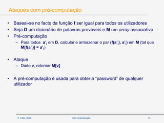 P. Félix, 2006 14SGI: Autenticação
Ataques com pré-computação
• Baseai-se no facto da função f ser igual para todos os utilizadores
• Seja D um dicionário de palavras prováveis e M um array associativo
• Pré-computação
– Para todos a’i em D, calcular e armazenar o par (f(a’i), a’i) em M (tal que
M[f(a’i)] = a’i)
• Ataque
– Dado v, retornar M[v]
• A pré-computação é usada para obter a “password” de qualquer
utilizador
 