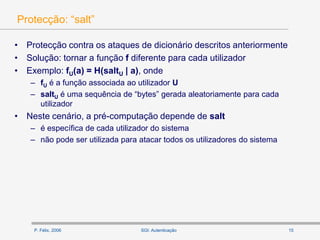 P. Félix, 2006 15SGI: Autenticação
Protecção: “salt”
• Protecção contra os ataques de dicionário descritos anteriormente
• Solução: tornar a função f diferente para cada utilizador
• Exemplo: fU(a) = H(saltU | a), onde
– fU é a função associada ao utilizador U
– saltU é uma sequência de “bytes” gerada aleatoriamente para cada
utilizador
• Neste cenário, a pré-computação depende de salt
– é específica de cada utilizador do sistema
– não pode ser utilizada para atacar todos os utilizadores do sistema
 
