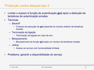 P. Félix, 2006 16SGI: Autenticação
Protecção contra ataques tipo 2
• Limitar o acesso à função de autenticação g(v) após a detecção de
tentativas de autenticação erradas
• Técnicas
– Backoff
• O tempo de execução de g(v) depende do número anterior de tentativas
erradas
– Terminação da ligação
• Terminação da ligação em caso de erro
– Bloqueamento
• Bloqueamento da função g(v) após um número de tentativas erradas
– Jailing
• Acesso ao serviço com funcionalidade limitada
• Problema: garantir a disponibilidade do serviço
 