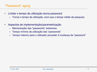 P. Félix, 2006 17SGI: Autenticação
“Password” aging
• Limitar o tempo de utilização duma password
– Tornar o tempo de utilização ,enor que o tempo médio de pesquisa
• Aspectos de implementação/parametrização
– Memorização das “passwords” anteriores
– Tempo mínimo de utilização das “passwords”
– Tempo máximo para o utilizador proceder à mudança da “password”
 