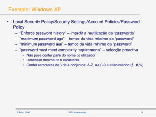 P. Félix, 2006 18SGI: Autenticação
Exemplo: Windows XP
• Local Security Policy/Security Settings/Account Policies/Password
Policy
– “Enforce password history” – impedir a reutilização de “passwords”
– “maximum password age” – tempo de vida máximo da “password”
– “minimum password age” – tempo de vida mínimo da “password”
– “password must meet complexity requirements” – selecção proactiva
• Não pode conter parte do nome do utilizador
• Dimensão mínima de 6 caracteres
• Conter caracteres de 3 de 4 conjuntos: A-Z, a-z,0-9 e alfanumérico ($,!,#,%)
 