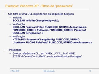 P. Félix, 2006 19SGI: Autenticação
Exemplo: Windows XP - filtros de “passwords”
• Um filtro é uma DLL exportando as seguintes funções
– Iniciação
BOOLEAN InitializeChangeNotify(void);
– Verificação
BOOLEAN PasswordFilter( PUNICODE_STRING AccountName,
PUNICODE_STRING FullName, PUNICODE_STRING Password,
BOOLEAN SetOperation );
– Notificação
NTSTATUS PasswordChangeNotify( PUNICODE_STRING
UserName, ULONG RelativeId, PUNICODE_STRING NewPassword );
• Instalação
– Colocar referência à DLL em “HKEY_LOCAL_MACHINE
SYSTEMCurrentControlSetControlLsaNotification Packages”
 