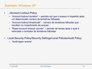 P. Félix, 2006 20SGI: Autenticação
Exemplo: Windows XP
• .../Account Lockout Policy
– “Account lockout duration” – período em que o acesso é impedido após
um determinado número de tentativas falhadas
– “Account lockout threshould” – número de tentativas falhadas que
resultam no impedimento do acesso
– “Reset account lockout counter” – período de tempo após o qual é
reiniciado o contador de tentativas falhadas
• Local Security Policy/Security Settings/Local Policies/Audit Policy
– “Audit logon events”
 