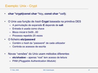P. Félix, 2006 21SGI: Autenticação
Exemplo: Unix - Crypt
• char *crypt(const char *key, const char *salt);
• O Unix usa função de hash Crypt baseada na primitiva DES
– A permutação de expansão E depende de salt
– Entrada é usada como chave
– Bloco inicial é 0x00...00
– Processo repetido 25 vezes
• O ficheiro etc/passwd
– Contém o hash da “password” de cada utilizador
– Controla os acessos de escrita
• Novas “versões” do Unix usam métodos diferentes
– etc/shadow – apenas “root” tem acesso de leitura
– PAM (Pluggable Authentication Module)
 