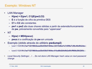 P. Félix, 2006 22SGI: Autenticação
Exemplo: Windows NT
• LAN Manager
– H(pw) = E(pw1, C1)|E(pw2,C2)
– E é a função de cifra da primitiva DES
– C1 e C2 são constantes
– pw1 e pw2 são duas chaves obtidas a partir da extensão/truncamento
de pw, préviamente convertida para “uppercase”
• NT
– H(pw) = MD4(pwuc)
– pwuc é a codificação de pw em unicode
• Exemplo (obtido através do utilitário pwdump2)
– tuser1:1028:91c7ae7122196b5eaad3b435b51404ee:22315d6ed1a7d5f8a7c98c40e9fa2dec::
:
– tuser2:1029:91c7ae7122196b5eaad3b435b51404ee:61ba88d2bfe9b2e0fcff869e2fb5265c:::
• Local Security Settings/... / ... Do not store LAN Manager hash value on next password
change
 