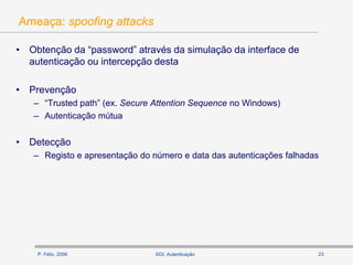 P. Félix, 2006 23SGI: Autenticação
Ameaça: spoofing attacks
• Obtenção da “password” através da simulação da interface de
autenticação ou intercepção desta
• Prevenção
– “Trusted path” (ex. Secure Attention Sequence no Windows)
– Autenticação mútua
• Detecção
– Registo e apresentação do número e data das autenticações falhadas
 