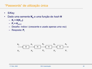 P. Félix, 2006 26SGI: Autenticação
“Passwords” de utilização única
• S/Key
• Dado uma semente K0 e uma função de hash H
– Ki = H(Ki-1)
– Pi = Kn-i+1
– Desafio: índice i (crescente e usado apenas uma vez)
– Resposta: Pi
H H H H
K0 K1
K2 K3 K4
P5 P4
P3 P2 P1
 