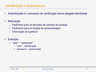P. Félix, 2006 3SGI: Autenticação
Identificação e Autenticação
• Autenticação é o processo de verificação duma alegada identidade
• Motivação
– Parâmetro para as decisões de controlo de acessos
– Parâmetro para as acções de personalização
– Informação de auditoria
• Exemplo
– “user” + “password”
• “user” – identificação
• “password” - autenticação
 